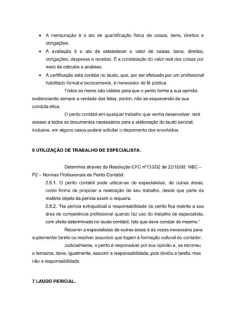 • A mensuração é o ato de quantificação física de coisas, bens, direitos e
obrigações.
• A avaliação é o ato de estabelecer o valor de coisas, bens, direitos,
obrigações, despesas e receitas. É a constatação do valor real das coisas por
meio de cálculos e análises.
• A certificação está contida no laudo, que, por ser efetuado por um profissional
habilitado formal e tecnicamente, é merecedor de fé pública.
Todos os meios são válidos para que o perito forme a sua opinião,
evidenciando sempre a verdade dos fatos, porém, não se esquecendo de sua
conduta ética.
O perito contábil em qualquer trabalho que venha desenvolver, terá
acesso a todos os documentos necessários para a elaboração do laudo pericial,
inclusive, em alguns casos poderá solicitar o depoimento dos envolvidos.
66 UUTTIILLIIZZAAÇÇÃÃOO DDEE TTRRAABBAALLHHOO DDEE EESSPPEECCIIAALLIISSTTAA..
Determina através da Resolução CFC nº733/92 de 22/10/92 NBC –
P2 – Normas Profissionais de Perito Contábil:
2.8.1. O perito contábil pode utilizar-se de especialistas, de outras áreas,
como forma de propiciar a realização de seu trabalho, desde que parte da
matéria objeto da perícia assim o requeira.
2.8.2. “Na perícia extrajudicial a responsabilidade do perito fica restrita a sua
área de competência profissional quando faz uso do trabalho de especialista,
com efeito determinado no laudo contábil, fato que deve constar do mesmo.”
Recorrer a especialistas de outras áreas é às vezes necessário para
suplementar tarefa ou resolver assuntos que fogem à formação cultural do contador.
Judicialmente, o perito é responsável por sua opinião e, se recorreu
a terceiros, deve, igualmente, assumir a responsabilidade, pois dividiu a tarefa, mas
não a responsabilidade.
77 LLAAUUDDOO PPEERRIICCIIAALL..
 