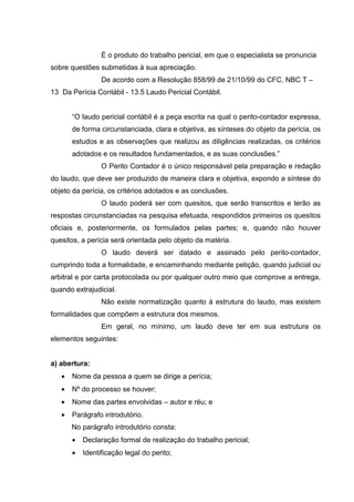 É o produto do trabalho pericial, em que o especialista se pronuncia
sobre questões submetidas à sua apreciação.
De acordo com a Resolução 858/99 de 21/10/99 do CFC, NBC T –
13 Da Perícia Contábil - 13.5 Laudo Pericial Contábil.
“O laudo pericial contábil é a peça escrita na qual o perito-contador expressa,
de forma circunstanciada, clara e objetiva, as sínteses do objeto da perícia, os
estudos e as observações que realizou as diligências realizadas, os critérios
adotados e os resultados fundamentados, e as suas conclusões.”
O Perito Contador é o único responsável pela preparação e redação
do laudo, que deve ser produzido de maneira clara e objetiva, expondo a síntese do
objeto da perícia, os critérios adotados e as conclusões.
O laudo poderá ser com quesitos, que serão transcritos e terão as
respostas circunstanciadas na pesquisa efetuada, respondidos primeiros os quesitos
oficiais e, posteriormente, os formulados pelas partes; e, quando não houver
quesitos, a perícia será orientada pelo objeto da matéria.
O laudo deverá ser datado e assinado pelo perito-contador,
cumprindo toda a formalidade, e encaminhando mediante petição, quando judicial ou
arbitral e por carta protocolada ou por qualquer outro meio que comprove a entrega,
quando extrajudicial.
Não existe normatização quanto à estrutura do laudo, mas existem
formalidades que compõem a estrutura dos mesmos.
Em geral, no mínimo, um laudo deve ter em sua estrutura os
elementos seguintes:
a) abertura:
• Nome da pessoa a quem se dirige a perícia;
• Nº do processo se houver;
• Nome das partes envolvidas – autor e réu; e
• Parágrafo introdutório.
No parágrafo introdutório consta:
• Declaração formal de realização do trabalho pericial;
• Identificação legal do perito;
 