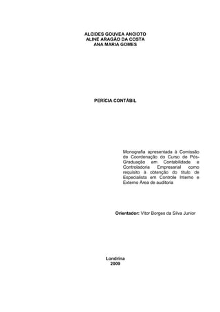 ALCIDES GOUVEA ANCIOTO
ALINE ARAGÃO DA COSTA
ANA MARIA GOMES
PERÍCIA CONTÁBIL
Monografia apresentada à Comissão
de Coordenação do Curso de Pós-
Graduação em Contabilidade e
Controladoria Empresarial como
requisito à obtenção do titulo de
Especialista em Controle Interno e
Externo Área de auditoria
Orientador: Vitor Borges da Silva Junior
Londrina
2009
 