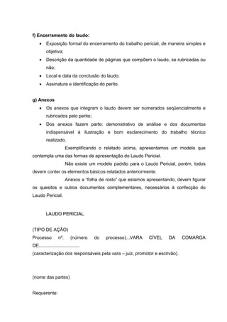 f) Encerramento do laudo:
• Exposição formal do encerramento do trabalho pericial, de maneira simples e
objetiva;
• Descrição da quantidade de páginas que compõem o laudo, se rubricadas ou
não;
• Local e data da conclusão do laudo;
• Assinatura e identificação do perito.
g) Anexos
• Os anexos que integram o laudo devem ser numerados seqüencialmente e
rubricados pelo perito;
• Dos anexos fazem parte: demonstrativo de análise e dos documentos
indispensável à ilustração e bom esclarecimento do trabalho técnico
realizado.
Exemplificando o relatado acima, apresentamos um modelo que
contempla uma das formas de apresentação do Laudo Pericial.
Não existe um modelo padrão para o Laudo Pericial, porém, todos
devem conter os elementos básicos relatados anteriormente.
Anexos a “folha de rosto” que estamos apresentando, devem figurar
os quesitos e outros documentos complementares, necessários à confecção do
Laudo Pericial.
LLAAUUDDOO PPEERRIICCIIAALL
(TIPO DE AÇÃO)
Processo nº. (número do processo)...VARA CÍVEL DA COMARGA
DE................................
(caracterização dos responsáveis pela vara – juiz, promotor e escrivão).
(nome das partes)
Requerente:
 