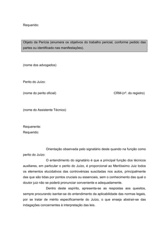 Requerido:
Objeto da Perícia (enumera os objetivos do trabalho pericial, conforme pedido das
partes ou identificado nas manifestações).
(nome dos advogados)
Perito do Juízo:
(nome do perito oficial) CRM-(nº. do registro)
(nome do Assistente Técnico)
Requerente:
Requerido:
Orientação observada pelo signatário deste quando na função como
perito do Juízo:
O entendimento do signatário é que a principal função dos técnicos
auxiliares, em particular o perito do Juízo, é proporcional ao Meritíssimo Juiz todos
os elementos elucidativos das controvérsias suscitadas nos autos, principalmente
das que são tidas por pontos cruciais ou essenciais, sem o conhecimento das qual o
doutor juiz não se poderá pronunciar conveniente e adequadamente.
Dentro deste espírito, apresenta-se as respostas aos quesitos,
sempre procurando isentar-se do entendimento da aplicabilidade das normas legais,
por se tratar de mérito especificamente do Juízo, o que enseja abstrair-se das
indagações concernentes à interpretação das leis.
 
