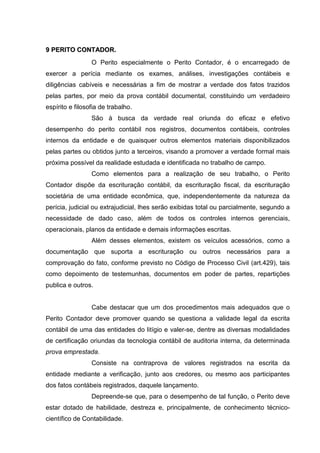 99 PPEERRIITTOO CCOONNTTAADDOORR..
O Perito especialmente o Perito Contador, é o encarregado de
exercer a perícia mediante os exames, análises, investigações contábeis e
diligências cabíveis e necessárias a fim de mostrar a verdade dos fatos trazidos
pelas partes, por meio da prova contábil documental, constituindo um verdadeiro
espírito e filosofia de trabalho.
São à busca da verdade real oriunda do eficaz e efetivo
desempenho do perito contábil nos registros, documentos contábeis, controles
internos da entidade e de quaisquer outros elementos materiais disponibilizados
pelas partes ou obtidos junto a terceiros, visando a promover a verdade formal mais
próxima possível da realidade estudada e identificada no trabalho de campo.
Como elementos para a realização de seu trabalho, o Perito
Contador dispõe da escrituração contábil, da escrituração fiscal, da escrituração
societária de uma entidade econômica, que, independentemente da natureza da
perícia, judicial ou extrajudicial, lhes serão exibidas total ou parcialmente, segundo a
necessidade de dado caso, além de todos os controles internos gerenciais,
operacionais, planos da entidade e demais informações escritas.
Além desses elementos, existem os veículos acessórios, como a
documentação que suporta a escrituração ou outros necessários para a
comprovação do fato, conforme previsto no Código de Processo Civil (art.429), tais
como depoimento de testemunhas, documentos em poder de partes, repartições
publica e outros.
Cabe destacar que um dos procedimentos mais adequados que o
Perito Contador deve promover quando se questiona a validade legal da escrita
contábil de uma das entidades do litígio e valer-se, dentre as diversas modalidades
de certificação oriundas da tecnologia contábil de auditoria interna, da determinada
prova emprestada.
Consiste na contraprova de valores registrados na escrita da
entidade mediante a verificação, junto aos credores, ou mesmo aos participantes
dos fatos contábeis registrados, daquele lançamento.
Depreende-se que, para o desempenho de tal função, o Perito deve
estar dotado de habilidade, destreza e, principalmente, de conhecimento técnico-
científico de Contabilidade.
 