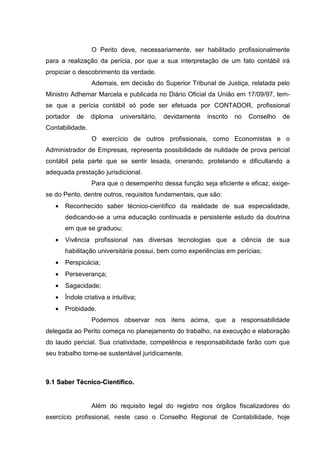 O Perito deve, necessariamente, ser habilitado profissionalmente
para a realização da perícia, por que a sua interpretação de um fato contábil irá
propiciar o descobrimento da verdade.
Ademais, em decisão do Superior Tribunal de Justiça, relatada pelo
Ministro Adhemar Marcela e publicada no Diário Oficial da União em 17/09/97, tem-
se que a perícia contábil só pode ser efetuada por CONTADOR, profissional
portador de diploma universitário, devidamente inscrito no Conselho de
Contabilidade.
O exercício de outros profissionais, como Economistas e o
Administrador de Empresas, representa possibilidade de nulidade de prova pericial
contábil pela parte que se sentir lesada, onerando, protelando e dificultando a
adequada prestação jurisdicional.
Para que o desempenho dessa função seja eficiente e eficaz, exige-
se do Perito, dentre outros, requisitos fundamentais, que são:
• Reconhecido saber técnico-científico da realidade de sua especialidade,
dedicando-se a uma educação continuada e persistente estudo da doutrina
em que se graduou;
• Vivência profissional nas diversas tecnologias que a ciência de sua
habilitação universitária possui, bem como experiências em perícias;
• Perspicácia;
• Perseverança;
• Sagacidade;
• Índole criativa e intuitiva;
• Probidade.
Podemos observar nos itens acima, que a responsabilidade
delegada ao Perito começa no planejamento do trabalho, na execução e elaboração
do laudo pericial. Sua criatividade, competência e responsabilidade farão com que
seu trabalho torne-se sustentável juridicamente.
99..11 SSaabbeerr TTééccnniiccoo--CCiieennttííffiiccoo..
Além do requisito legal do registro nos órgãos fiscalizadores do
exercício profissional, neste caso o Conselho Regional de Contabilidade, hoje
 