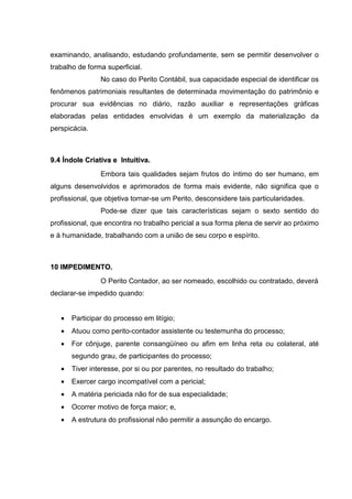 examinando, analisando, estudando profundamente, sem se permitir desenvolver o
trabalho de forma superficial.
No caso do Perito Contábil, sua capacidade especial de identificar os
fenômenos patrimoniais resultantes de determinada movimentação do patrimônio e
procurar sua evidências no diário, razão auxiliar e representações gráficas
elaboradas pelas entidades envolvidas é um exemplo da materialização da
perspicácia.
99..44 ÍÍnnddoollee CCrriiaattiivvaa ee IInnttuuiittiivvaa..
Embora tais qualidades sejam frutos do íntimo do ser humano, em
alguns desenvolvidos e aprimorados de forma mais evidente, não significa que o
profissional, que objetiva tornar-se um Perito, desconsidere tais particularidades.
Pode-se dizer que tais características sejam o sexto sentido do
profissional, que encontra no trabalho pericial a sua forma plena de servir ao próximo
e à humanidade, trabalhando com a união de seu corpo e espírito.
1100 IIMMPPEEDDIIMMEENNTTOO..
O Perito Contador, ao ser nomeado, escolhido ou contratado, deverá
declarar-se impedido quando:
• Participar do processo em litígio;
• Atuou como perito-contador assistente ou testemunha do processo;
• For cônjuge, parente consangüíneo ou afim em linha reta ou colateral, até
segundo grau, de participantes do processo;
• Tiver interesse, por si ou por parentes, no resultado do trabalho;
• Exercer cargo incompatível com a pericial;
• A matéria periciada não for de sua especialidade;
• Ocorrer motivo de força maior; e,
• A estrutura do profissional não permitir a assunção do encargo.
 