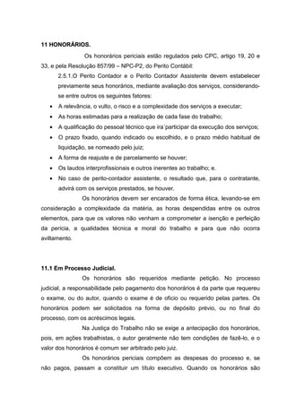 1111 HHOONNOORRÁÁRRIIOOSS..
Os honorários periciais estão regulados pelo CPC, artigo 19, 20 e
33, e pela Resolução 857/99 – NPC-P2, do Perito Contábil:
2.5.1.O Perito Contador e o Perito Contador Assistente devem estabelecer
previamente seus honorários, mediante avaliação dos serviços, considerando-
se entre outros os seguintes fatores:
• A relevância, o vulto, o risco e a complexidade dos serviços a executar;
• As horas estimadas para a realização de cada fase do trabalho;
• A qualificação do pessoal técnico que ira´participar da execução dos serviços;
• O prazo fixado, quando indicado ou escolhido, e o prazo médio habitual de
liquidação, se nomeado pelo juiz;
• A forma de reajuste e de parcelamento se houver;
• Os laudos interprofissionais e outros inerentes ao trabalho; e.
• No caso de perito-contador assistente, o resultado que, para o contratante,
advirá com os serviços prestados, se houver.
Os honorários devem ser encarados de forma ética, levando-se em
consideração a complexidade da matéria, as horas despendidas entre os outros
elementos, para que os valores não venham a comprometer a isenção e perfeição
da perícia, a qualidades técnica e moral do trabalho e para que não ocorra
aviltamento.
1111..11 EEmm PPrroocceessssoo JJuuddiicciiaall..
Os honorários são requeridos mediante petição. No processo
judicial, a responsabilidade pelo pagamento dos honorários é da parte que requereu
o exame, ou do autor, quando o exame é de oficio ou requerido pelas partes. Os
honorários podem ser solicitados na forma de depósito prévio, ou no final do
processo, com os acréscimos legais.
Na Justiça do Trabalho não se exige a antecipação dos honorários,
pois, em ações trabalhistas, o autor geralmente não tem condições de fazê-lo, e o
valor dos honorários é comum ser arbitrado pelo juiz.
Os honorários periciais compõem as despesas do processo e, se
não pagos, passam a constituir um título executivo. Quando os honorários são
 