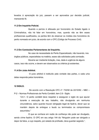 levados à apreciação do juiz, passam a ser aprovados por decisão judicial,
merecendo fé.
1111..22 EEmm IInnqquuéérriittoo PPoolliicciiaall..
Quando a perícia é efetuada por funcionário do Estado ligado à
Criminalística, não há falar em honorários, mas, quando não se têm esses
profissionais qualificados, os peritos têm de observar os moldes dos honorários do
perito nomeado em juízo, de acordo com o CPC (Código de Processo Civil).
1111..33 EEmm CCoommiissssõõeess PPaarrllaammeennttaarreess ddee IIiinnqquuéérriittoo..
No caso de necessidade do Perito Especializado, não havendo, nos
órgãos públicos, especialistas na matéria, esses são solicitados pela comissão.
Deveria ser mediante licitação, mas, dada à urgência de alguns
casos, isso não ocorre, e devem ser observados os critérios já existentes.
1111..44 EEmm JJuuíízzoo AArrbbiittrraall..
O juízo arbitral é instituído pela vontade das partes, e cada uma
delas responde pelos honorários.
1122 SSIIGGIILLOO..
De acordo com a Resolução CFC nº. 733/92 de 22/10/92 – NBC –
P-2 – Normas Profissionais de Perito Contábil, item 2.6 - Sigilo:
“2.6.1. O perito contábil deve respeitar e assegurar o sigilo do que apurar
durante a execução de seu trabalho, não divulgando em nenhuma
circunstância, salvo quando houver obrigação legal de fazê-lo, dever que se
mantém depois de entregue o laudo ou terminados os compromissos
assumidos.”
O que se conhece em razão de confiança não pode ser divulgado,
sendo crime fazê-lo. O CPC em seu artigo 144 diz “Ninguém pode ser obrigado a
depor de fatos, a cujo respeito, por estado de profissão, deva guardar segredo.”.
 