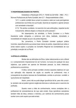 1133 RREESSPPOONNSSAABBIILLIIDDAADDEESS DDOO PPEERRIITTOO..
Estabelece a Resolução CFC nº. 733/92 de 22/10/92 – NBC – P-2 –
Normas Profissionais de Perito Contábil, item 2.7 – Responsabilidade e Zelo:
“2.7.1. o perito contábil deve cumprir os prazos e zelar por suas prerrogativas
profissionais nos limites de sua função, fazendo-se respeitar e agindo sempre
com seriedade e discrição”.
2.7.2. “Os peritos contábeis, no exercício de suas atribuições, respeitar-se-ão
mutuamente, defesos elogios e críticas de cunho pessoal.”.
No desempenho da atividade, o Perito Contador e o Perito
Assistente estão obrigados a portar-se com ética, lealdade, idoneidade e
honestidade em relação ao juiz e ás partes litigantes.
Se, porventura, o Perito Contador cometer qualquer prática
incorreta, especificamente que possa trazer danos às partes, responderá por estes e
ainda estará sujeito a punições do Conselho Regional de Contabilidade de sua
jurisdição e sanção da Lei Penal.
1144 ÉÉTTIICCAA EE AA PPEERRÍÍCCIIAA..
Muitas são as definições de Ética, todas relacionando-a com a Moral
e o comportamento irrepreensível do ser humano, na busca de qualquer de seus
objetivos, que podem ser apenas de felicidade pessoal, ou êxito intelectual,
profissional ou econômico.
A ética, como principio contábil, envolve aspectos objetivos em que
sua aplicação não depende de opção ou escolha do profissional, mas é
conseqüência da própria natureza da Contabilidade, contida no princípio contábil, a
qual precisa ser respeitada.
Assim, como não se pode alegar ignorância da lei, para não cumpri-
la, também não se podem ignorar exigências técnicas e culturais para o exercício da
profissão.
Quanto maior a falta de conhecimento, menos condições têm o
profissional de conscientizar-se de que está errado. Essa ignorância caracteriza
também falta de ética, embora o indivíduo, por carência de conhecimento possa
aceitar como certo aquilo que está errado.
 