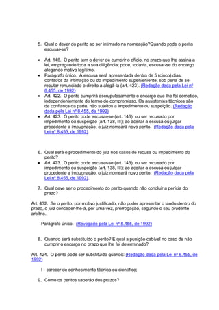 5. Qual o dever do perito ao ser intimado na nomeação?Quando pode o perito
escusar-se?
• Art. 146. O perito tem o dever de cumprir o ofício, no prazo que Ihe assina a
lei, empregando toda a sua diligência; pode, todavia, escusar-se do encargo
alegando motivo legítimo.
• Parágrafo único. A escusa será apresentada dentro de 5 (cinco) dias,
contados da intimação ou do impedimento superveniente, sob pena de se
reputar renunciado o direito a alegá-la (art. 423). (Redação dada pela Lei nº
8.455, de 1992)
• Art. 422. O perito cumprirá escrupulosamente o encargo que Ihe foi cometido,
independentemente de termo de compromisso. Os assistentes técnicos são
de confiança da parte, não sujeitos a impedimento ou suspeição. (Redação
dada pela Lei nº 8.455, de 1992)
• Art. 423. O perito pode escusar-se (art. 146), ou ser recusado por
impedimento ou suspeição (art. 138, III); ao aceitar a escusa ou julgar
procedente a impugnação, o juiz nomeará novo perito. (Redação dada pela
Lei nº 8.455, de 1992).
6. Qual será o procedimento do juiz nos casos de recusa ou impedimento do
perito?
• Art. 423. O perito pode escusar-se (art. 146), ou ser recusado por
impedimento ou suspeição (art. 138, III); ao aceitar a escusa ou julgar
procedente a impugnação, o juiz nomeará novo perito. (Redação dada pela
Lei nº 8.455, de 1992).
7. Qual deve ser o procedimento do perito quando não concluir a perícia do
prazo?
Art. 432. Se o perito, por motivo justificado, não puder apresentar o laudo dentro do
prazo, o juiz conceder-lhe-á, por uma vez, prorrogação, segundo o seu prudente
arbítrio.
Parágrafo único. (Revogado pela Lei nº 8.455, de 1992)
8. Quando será substituído o perito? E qual a punição cabível no caso de não
cumprir o encargo no prazo que lhe foi determinado?
Art. 424. O perito pode ser substituído quando: (Redação dada pela Lei nº 8.455, de
1992)
I - carecer de conhecimento técnico ou científico;
9. Como os peritos saberão dos prazos?
 