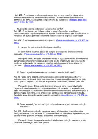 Art. 422. O perito cumprirá escrupulosamente o encargo que Ihe foi cometido,
independentemente de termo de compromisso. Os assistentes técnicos são de
confiança da parte, não sujeitos a impedimento ou suspeição. (Redação dada pela
Lei nº 8.455, de 1992)
10.Quando e como poderá ser sancionado o perito?
Art. 147. O perito que, por dolo ou culpa, prestar informações inverídicas,
responderá pelos prejuízos que causar à parte, ficará inabilitado, por 2 (dois) anos, a
funcionar em outras perícias e incorrerá na sanção que a lei penal estabelecer.
Art. 424. O perito pode ser substituído quando: (Redação dada pela Lei nº 8.455, de
1992)
I - carecer de conhecimento técnico ou científico;
II - sem motivo legítimo, deixar de cumprir o encargo no prazo que Ihe foi
assinado. (Redação dada pela Lei nº 8.455, de 1992)
Parágrafo único. No caso previsto no inciso II, o juiz comunicará a ocorrência à
corporação profissional respectiva, podendo, ainda, impor multa ao perito, fixada
tendo em vista o valor da causa e o possível prejuízo decorrente do atraso no
processo. (Redação dada pela Lei nº 8.455, de 1992)
11.Quem pagará os honorários do perito e/ou assistente técnico?
Art. 33. Cada parte pagará a remuneração do assistente técnico que houver
indicado; a do perito será paga pela parte que houver requerido o exame, ou pelo
autor, quando requerido por ambas as partes ou determinado de ofício pelo juiz.
Parágrafo único. O juiz poderá determinar que a parte responsável pelo
pagamento dos honorários do perito deposite em juízo o valor correspondente a
essa remuneração. O numerário, recolhido em depósito bancário à ordem do juízo e
com correção monetária, será entregue ao perito após a apresentação do laudo,
facultada a sua liberação parcial, quando necessária. (Incluído pela Lei nº 8.952, de
1994)
12.Quais as condições em que o juiz ordenará o exame pericial na reprodução
mecânica?
Art. 383. Qualquer reprodução mecânica, como a fotográfica, cinematográfica,
fonográfica ou de outra espécie, faz prova dos fatos ou das coisas representadas, se
aquele contra quem foi produzida Ihe admitir a conformidade.
Parágrafo único. Impugnada a autenticidade da reprodução mecânica, o juiz
ordenará a realização de exame pericial
 