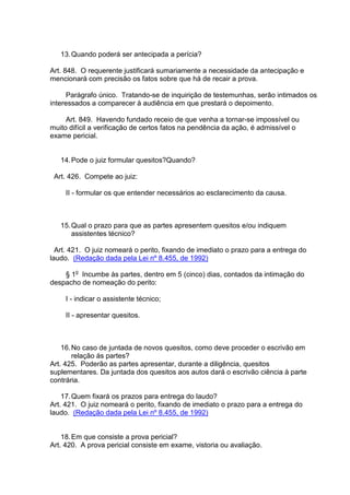 13.Quando poderá ser antecipada a perícia?
Art. 848. O requerente justificará sumariamente a necessidade da antecipação e
mencionará com precisão os fatos sobre que há de recair a prova.
Parágrafo único. Tratando-se de inquirição de testemunhas, serão intimados os
interessados a comparecer à audiência em que prestará o depoimento.
Art. 849. Havendo fundado receio de que venha a tornar-se impossível ou
muito difícil a verificação de certos fatos na pendência da ação, é admissível o
exame pericial.
14.Pode o juiz formular quesitos?Quando?
Art. 426. Compete ao juiz:
II - formular os que entender necessários ao esclarecimento da causa.
15.Qual o prazo para que as partes apresentem quesitos e/ou indiquem
assistentes técnico?
Art. 421. O juiz nomeará o perito, fixando de imediato o prazo para a entrega do
laudo. (Redação dada pela Lei nº 8.455, de 1992)
§ 1o
Incumbe às partes, dentro em 5 (cinco) dias, contados da intimação do
despacho de nomeação do perito:
I - indicar o assistente técnico;
II - apresentar quesitos.
16.No caso de juntada de novos quesitos, como deve proceder o escrivão em
relação ás partes?
Art. 425. Poderão as partes apresentar, durante a diligência, quesitos
suplementares. Da juntada dos quesitos aos autos dará o escrivão ciência à parte
contrária.
17.Quem fixará os prazos para entrega do laudo?
Art. 421. O juiz nomeará o perito, fixando de imediato o prazo para a entrega do
laudo. (Redação dada pela Lei nº 8.455, de 1992)
18.Em que consiste a prova pericial?
Art. 420. A prova pericial consiste em exame, vistoria ou avaliação.
 