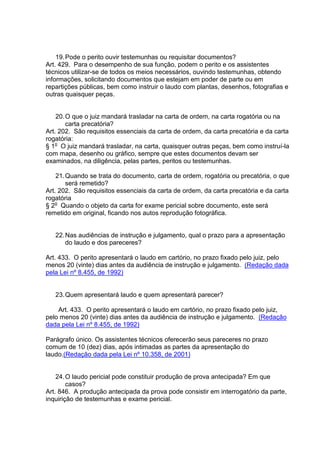 19.Pode o perito ouvir testemunhas ou requisitar documentos?
Art. 429. Para o desempenho de sua função, podem o perito e os assistentes
técnicos utilizar-se de todos os meios necessários, ouvindo testemunhas, obtendo
informações, solicitando documentos que estejam em poder de parte ou em
repartições públicas, bem como instruir o laudo com plantas, desenhos, fotografias e
outras quaisquer peças.
20.O que o juiz mandará trasladar na carta de ordem, na carta rogatória ou na
carta precatória?
Art. 202. São requisitos essenciais da carta de ordem, da carta precatória e da carta
rogatória:
§ 1o
O juiz mandará trasladar, na carta, quaisquer outras peças, bem como instruí-la
com mapa, desenho ou gráfico, sempre que estes documentos devam ser
examinados, na diligência, pelas partes, peritos ou testemunhas.
21.Quando se trata do documento, carta de ordem, rogatória ou precatória, o que
será remetido?
Art. 202. São requisitos essenciais da carta de ordem, da carta precatória e da carta
rogatória
§ 2o
Quando o objeto da carta for exame pericial sobre documento, este será
remetido em original, ficando nos autos reprodução fotográfica.
22.Nas audiências de instrução e julgamento, qual o prazo para a apresentação
do laudo e dos pareceres?
Art. 433. O perito apresentará o laudo em cartório, no prazo fixado pelo juiz, pelo
menos 20 (vinte) dias antes da audiência de instrução e julgamento. (Redação dada
pela Lei nº 8.455, de 1992)
23.Quem apresentará laudo e quem apresentará parecer?
Art. 433. O perito apresentará o laudo em cartório, no prazo fixado pelo juiz,
pelo menos 20 (vinte) dias antes da audiência de instrução e julgamento. (Redação
dada pela Lei nº 8.455, de 1992)
Parágrafo único. Os assistentes técnicos oferecerão seus pareceres no prazo
comum de 10 (dez) dias, após intimadas as partes da apresentação do
laudo.(Redação dada pela Lei nº 10.358, de 2001)
24.O laudo pericial pode constituir produção de prova antecipada? Em que
casos?
Art. 846. A produção antecipada da prova pode consistir em interrogatório da parte,
inquirição de testemunhas e exame pericial.
 