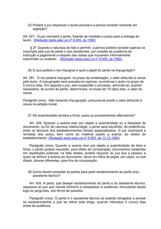 25.Poderá o juiz dispensar o laudo pericial e a perícia consistir somente em
argüição?
Art. 421. O juiz nomeará o perito, fixando de imediato o prazo para a entrega do
laudo. (Redação dada pela Lei nº 8.455, de 1992)
§ 2o
Quando a natureza do fato o permitir, a perícia poderá consistir apenas na
inquirição pelo juiz do perito e dos assistentes, por ocasião da audiência de
instrução e julgamento a respeito das coisas que houverem informalmente
examinado ou avaliado. (Redação dada pela Lei nº 8.455, de 1992)
26.O que poderá o réu impugnar e qual o papel do perito na impugnação?
Art. 261. O réu poderá impugnar, no prazo da contestação, o valor atribuído à causa
pelo autor. A impugnação será autuada em apenso, ouvindo-se o autor no prazo de
5 (cinco) dias. Em seguida o juiz, sem suspender o processo, servindo-se, quando
necessário, do auxílio de perito, determinará, no prazo de 10 (dez) dias, o valor da
causa.
Parágrafo único. Não havendo impugnação, presume-se aceito o valor atribuído à
causa na petição inicial.
27.Na autenticidade da letra e firma, quais os procedimentos alternativos?
Art. 434. Quando o exame tiver por objeto a autenticidade ou a falsidade de
documento, ou for de natureza médico-legal, o perito será escolhido, de preferência,
entre os técnicos dos estabelecimentos oficiais especializados. O juiz autorizará a
remessa dos autos, bem como do material sujeito a exame, ao diretor do
estabelecimento. (Redação dada pela Lei nº 8.952, de 13.12.1994)
Parágrafo único. Quando o exame tiver por objeto a autenticidade da letra e
firma, o perito poderá requisitar, para efeito de comparação, documentos existentes
em repartições públicas; na falta destes, poderá requerer ao juiz que a pessoa, a
quem se atribuir a autoria do documento, lance em folha de papel, por cópia, ou sob
ditado, dizeres diferentes, para fins de comparação.
28.Como devem proceder as partes para pedir esclarecimento ao perito e/ou
assistente técnico?
Art. 435. A parte, que desejar esclarecimento do perito e do assistente técnico,
requererá ao juiz que mande intimá-lo a comparecer à audiência, formulando desde
logo as perguntas, sob forma de quesitos.
Parágrafo único. O perito e o assistente técnico só estarão obrigados a prestar
os esclarecimentos a que se refere este artigo, quando intimados 5 (cinco) dias
antes da audiência.
 