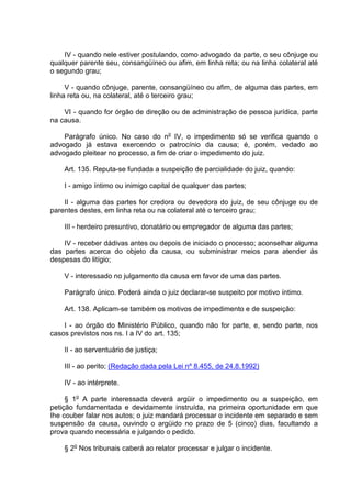 IV - quando nele estiver postulando, como advogado da parte, o seu cônjuge ou
qualquer parente seu, consangüíneo ou afim, em linha reta; ou na linha colateral até
o segundo grau;
V - quando cônjuge, parente, consangüíneo ou afim, de alguma das partes, em
linha reta ou, na colateral, até o terceiro grau;
VI - quando for órgão de direção ou de administração de pessoa jurídica, parte
na causa.
Parágrafo único. No caso do no
IV, o impedimento só se verifica quando o
advogado já estava exercendo o patrocínio da causa; é, porém, vedado ao
advogado pleitear no processo, a fim de criar o impedimento do juiz.
Art. 135. Reputa-se fundada a suspeição de parcialidade do juiz, quando:
I - amigo íntimo ou inimigo capital de qualquer das partes;
II - alguma das partes for credora ou devedora do juiz, de seu cônjuge ou de
parentes destes, em linha reta ou na colateral até o terceiro grau;
III - herdeiro presuntivo, donatário ou empregador de alguma das partes;
IV - receber dádivas antes ou depois de iniciado o processo; aconselhar alguma
das partes acerca do objeto da causa, ou subministrar meios para atender às
despesas do litígio;
V - interessado no julgamento da causa em favor de uma das partes.
Parágrafo único. Poderá ainda o juiz declarar-se suspeito por motivo íntimo.
Art. 138. Aplicam-se também os motivos de impedimento e de suspeição:
I - ao órgão do Ministério Público, quando não for parte, e, sendo parte, nos
casos previstos nos ns. I a IV do art. 135;
II - ao serventuário de justiça;
III - ao perito; (Redação dada pela Lei nº 8.455, de 24.8.1992)
IV - ao intérprete.
§ 1o
A parte interessada deverá argüir o impedimento ou a suspeição, em
petição fundamentada e devidamente instruída, na primeira oportunidade em que
Ihe couber falar nos autos; o juiz mandará processar o incidente em separado e sem
suspensão da causa, ouvindo o argüido no prazo de 5 (cinco) dias, facultando a
prova quando necessária e julgando o pedido.
§ 2o
Nos tribunais caberá ao relator processar e julgar o incidente.
 