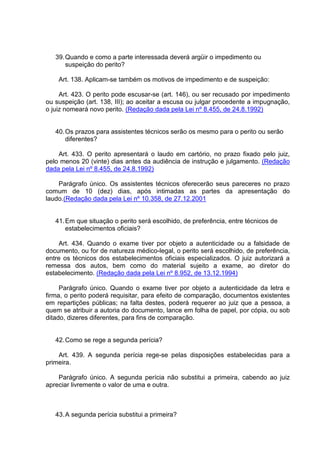 39.Quando e como a parte interessada deverá argüir o impedimento ou
suspeição do perito?
Art. 138. Aplicam-se também os motivos de impedimento e de suspeição:
Art. 423. O perito pode escusar-se (art. 146), ou ser recusado por impedimento
ou suspeição (art. 138, III); ao aceitar a escusa ou julgar procedente a impugnação,
o juiz nomeará novo perito. (Redação dada pela Lei nº 8.455, de 24.8.1992)
40.Os prazos para assistentes técnicos serão os mesmo para o perito ou serão
diferentes?
Art. 433. O perito apresentará o laudo em cartório, no prazo fixado pelo juiz,
pelo menos 20 (vinte) dias antes da audiência de instrução e julgamento. (Redação
dada pela Lei nº 8.455, de 24.8.1992)
Parágrafo único. Os assistentes técnicos oferecerão seus pareceres no prazo
comum de 10 (dez) dias, após intimadas as partes da apresentação do
laudo.(Redação dada pela Lei nº 10.358, de 27.12.2001
41.Em que situação o perito será escolhido, de preferência, entre técnicos de
estabelecimentos oficiais?
Art. 434. Quando o exame tiver por objeto a autenticidade ou a falsidade de
documento, ou for de natureza médico-legal, o perito será escolhido, de preferência,
entre os técnicos dos estabelecimentos oficiais especializados. O juiz autorizará a
remessa dos autos, bem como do material sujeito a exame, ao diretor do
estabelecimento. (Redação dada pela Lei nº 8.952, de 13.12.1994)
Parágrafo único. Quando o exame tiver por objeto a autenticidade da letra e
firma, o perito poderá requisitar, para efeito de comparação, documentos existentes
em repartições públicas; na falta destes, poderá requerer ao juiz que a pessoa, a
quem se atribuir a autoria do documento, lance em folha de papel, por cópia, ou sob
ditado, dizeres diferentes, para fins de comparação.
42.Como se rege a segunda perícia?
Art. 439. A segunda perícia rege-se pelas disposições estabelecidas para a
primeira.
Parágrafo único. A segunda perícia não substitui a primeira, cabendo ao juiz
apreciar livremente o valor de uma e outra.
43.A segunda perícia substitui a primeira?
 