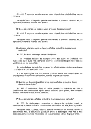 Art. 439. A segunda perícia rege-se pelas disposições estabelecidas para a
primeira.
Parágrafo único. A segunda perícia não substitui a primeira, cabendo ao juiz
apreciar livremente o valor de uma e outra.
44.O que se entende por força ou valor probante dos documentos?
Art. 439. A segunda perícia rege-se pelas disposições estabelecidas para a
primeira.
Parágrafo único. A segunda perícia não substitui a primeira, cabendo ao juiz
apreciar livremente o valor de uma e outra.
45.Além dos originais, como se fazem a eficácia probatória do documento
particular?
Art. 365. Fazem a mesma prova que os originais:
I - as certidões textuais de qualquer peça dos autos, do protocolo das
audiências, ou de outro livro a cargo do escrivão, sendo extraídas por ele ou sob sua
vigilância e por ele subscritas;
II - os traslados e as certidões extraídas por oficial público, de instrumentos ou
documentos lançados em suas notas;
III - as reproduções dos documentos públicos, desde que autenticadas por
oficial público ou conferidas em cartório, com os respectivos originais.
46.Quando um documento público tem a mesma eficácia probatória de um
documento particular?
Art. 367. O documento, feito por oficial público incompetente, ou sem a
observância das formalidades legais, sendo subscrito pelas partes, tem a mesma
eficácia probatória do documento particular.
47.O que caracteriza a eficácia probatória de um documento particular?
Art. 368. As declarações constantes do documento particular, escrito e
assinado, ou somente assinado, presumem-se verdadeiras em relação ao signatário.
Parágrafo único. Quando, todavia, contiver declaração de ciência, relativa a
determinado fato, o documento particular prova a declaração, mas não o fato
declarado, competindo ao interessado em sua veracidade o ônus de provar o fato.
 