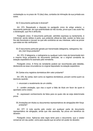 contestação ou no prazo de 10 (dez) dias, contados da intimação da sua juntada aos
autos.
52.O documento particular é divisível?
Art. 373. Ressalvado o disposto no parágrafo único do artigo anterior, o
documento particular, de cuja autenticidade se não duvida, prova que o seu autor fez
a declaração, que Ihe é atribuída.
Parágrafo único. O documento particular, admitido expressa ou tacitamente, é
indivisível, sendo defeso à parte, que pretende utilizar-se dele, aceitar os fatos que
Ihe são favoráveis e recusar os que são contrários ao seu interesse, salvo se provar
que estes se não verificaram.
53.O documento particular gerado por transmissão (telegrama, radiograma, fax
etc.) tem força probante?
Art. 374. O telegrama, o radiograma ou qualquer outro meio de transmissão tem
a mesma força probatória do documento particular, se o original constante da
estação expedidora foi assinado pelo remetente.
Parágrafo único. A firma do remetente poderá ser reconhecida pelo tabelião,
declarando-se essa circunstância no original depositado na estação expedidora
54.Cartas e/ou registros domésticos têm valor probante?
Art. 376. As cartas, bem como os registros domésticos, provam contra quem os
escreveu quando:
I - enunciam o recebimento de um crédito;
II - contêm anotação, que visa a suprir a falta de título em favor de quem é
apontado como credor;
III - expressam conhecimento de fatos para os quais não se exija determinada
prova.
55.Anotações em títulos ou documentos representativos de obrigações têm força
probante?
Art. 377. A nota escrita pelo credor em qualquer parte de documento
representativo de obrigação, ainda que não assinada, faz prova em benefício do
devedor.
Parágrafo único. Aplica-se esta regra tanto para o documento, que o credor
conservar em seu poder, como para aquele que se achar em poder do devedor.
 