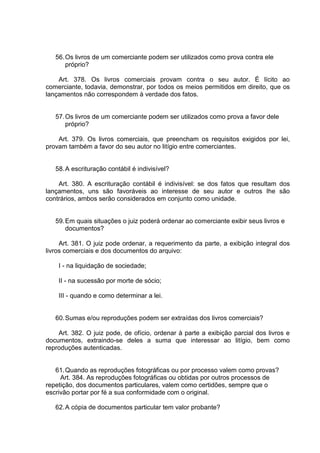 56.Os livros de um comerciante podem ser utilizados como prova contra ele
próprio?
Art. 378. Os livros comerciais provam contra o seu autor. É lícito ao
comerciante, todavia, demonstrar, por todos os meios permitidos em direito, que os
lançamentos não correspondem à verdade dos fatos.
57.Os livros de um comerciante podem ser utilizados como prova a favor dele
próprio?
Art. 379. Os livros comerciais, que preencham os requisitos exigidos por lei,
provam também a favor do seu autor no litígio entre comerciantes.
58.A escrituração contábil é indivisível?
Art. 380. A escrituração contábil é indivisível: se dos fatos que resultam dos
lançamentos, uns são favoráveis ao interesse de seu autor e outros Ihe são
contrários, ambos serão considerados em conjunto como unidade.
59.Em quais situações o juiz poderá ordenar ao comerciante exibir seus livros e
documentos?
Art. 381. O juiz pode ordenar, a requerimento da parte, a exibição integral dos
livros comerciais e dos documentos do arquivo:
I - na liquidação de sociedade;
II - na sucessão por morte de sócio;
III - quando e como determinar a lei.
60.Sumas e/ou reproduções podem ser extraídas dos livros comerciais?
Art. 382. O juiz pode, de ofício, ordenar à parte a exibição parcial dos livros e
documentos, extraindo-se deles a suma que interessar ao litígio, bem como
reproduções autenticadas.
61.Quando as reproduções fotográficas ou por processo valem como provas?
Art. 384. As reproduções fotográficas ou obtidas por outros processos de
repetição, dos documentos particulares, valem como certidões, sempre que o
escrivão portar por fé a sua conformidade com o original.
62.A cópia de documentos particular tem valor probante?
 