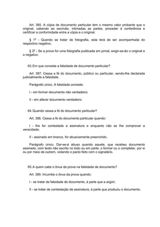 Art. 385. A cópia de documento particular tem o mesmo valor probante que o
original, cabendo ao escrivão, intimadas as partes, proceder à conferência e
certificar a conformidade entre a cópia e o original.
§ 1o
- Quando se tratar de fotografia, esta terá de ser acompanhada do
respectivo negativo.
§ 2o
- Se a prova for uma fotografia publicada em jornal, exigir-se-ão o original e
o negativo.
63.Em que consiste a falsidade de documento particular?
Art. 387. Cessa a fé do documento, público ou particular, sendo-lhe declarada
judicialmente a falsidade.
Parágrafo único. A falsidade consiste:
I - em formar documento não verdadeiro;
II - em alterar documento verdadeiro.
64.Quando cessa a fé do documento particular?
Art. 388. Cessa a fé do documento particular quando:
I - lhe for contestada a assinatura e enquanto não se Ihe comprovar a
veracidade;
II - assinado em branco, for abusivamente preenchido.
Parágrafo único. Dar-se-á abuso quando aquele, que recebeu documento
assinado, com texto não escrito no todo ou em parte, o formar ou o completar, por si
ou por meio de outrem, violando o pacto feito com o signatário.
65.A quem cabe o ônus da prova na falsidade de documento?
Art. 389. Incumbe o ônus da prova quando:
I - se tratar de falsidade de documento, à parte que a argüir;
II - se tratar de contestação de assinatura, à parte que produziu o documento.
 