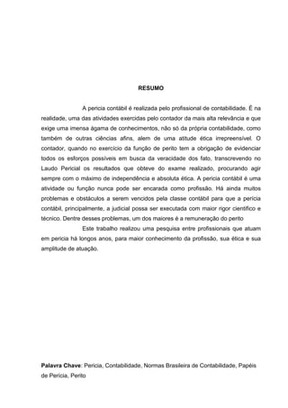 RESUMO
A pericia contábil é realizada pelo profissional de contabilidade. É na
realidade, uma das atividades exercidas pelo contador da mais alta relevância e que
exige uma imensa ágama de conhecimentos, não só da própria contabilidade, como
também de outras ciências afins, alem de uma atitude ética irrepreensível. O
contador, quando no exercício da função de perito tem a obrigação de evidenciar
todos os esforços possíveis em busca da veracidade dos fato, transcrevendo no
Laudo Pericial os resultados que obteve do exame realizado, procurando agir
sempre com o máximo de independência e absoluta ética. A pericia contábil é uma
atividade ou função nunca pode ser encarada como profissão. Há ainda muitos
problemas e obstáculos a serem vencidos pela classe contábil para que a perícia
contábil, principalmente, a judicial possa ser executada com maior rigor cientifico e
técnico. Dentre desses problemas, um dos maiores é a remuneração do perito
Este trabalho realizou uma pesquisa entre profissionais que atuam
em pericia há longos anos, para maior conhecimento da profissão, sua ética e sua
amplitude de atuação.
Palavra Chave: Pericia, Contabilidade, Normas Brasileira de Contabilidade, Papéis
de Perícia, Perito
 