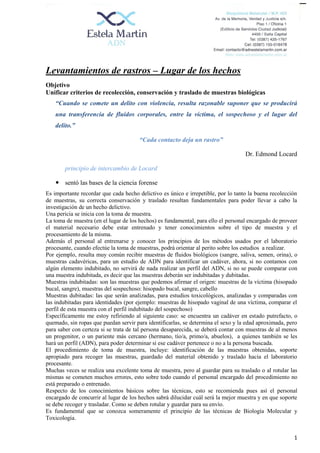 1
Levantamientos de rastros – Lugar de los hechos
Objetivo
Unificar criterios de recolección, conservación y traslado de muestras biológicas
“Cuando se comete un delito con violencia, resulta razonable suponer que se producirá
una transferencia de fluidos corporales, entre la víctima, el sospechoso y el lugar del
delito.”
“Cada contacto deja un rastro”
Dr. Edmond Locard
principio de intercambio de Locard
 sentó las bases de la ciencia forense
Es importante recordar que cada hecho delictivo es único e irrepetible, por lo tanto la buena recolección
de muestras, su correcta conservación y traslado resultan fundamentales para poder llevar a cabo la
investigación de un hecho delictivo.
Una pericia se inicia con la toma de muestra.
La toma de muestra (en el lugar de los hechos) es fundamental, para ello el personal encargado de proveer
el material necesario debe estar entrenado y tener conocimientos sobre el tipo de muestra y el
procesamiento de la misma.
Además el personal al entrenarse y conocer los principios de los métodos usados por el laboratorio
procesante, cuando efectúe la toma de muestras, podrá orientar al perito sobre los estudios a realizar.
Por ejemplo, resulta muy común recibir muestras de fluidos biológicos (sangre, saliva, semen, orina), o
muestras cadavéricas, para un estudio de ADN para identificar un cadáver, ahora, si no contamos con
algún elemento indubitado, no servirá de nada realizar un perfil del ADN, si no se puede comparar con
una muestra indubitada, es decir que las muestras deberán ser indubitadas y dubitadas.
Muestras indubitadas: son las muestras que podemos afirmar el origen: muestras de la víctima (hisopado
bucal, sangre), muestras del sospechoso: hisopado bucal, sangre, cabello
Muestras dubitadas: las que serán analizadas, para estudios toxicológicos, analizadas y comparadas con
las indubitadas para identidades (por ejemplo: muestras de hisopado vaginal de una víctima, comparar el
perfil de esta muestra con el perfil indubitado del sospechoso)
Específicamente me estoy refiriendo al siguiente caso: se encuentra un cadáver en estado putrefacto, o
quemado, sin ropas que puedan servir para identificarlas, se determina el sexo y la edad aproximada, pero
para saber con certeza si se trata de tal persona desaparecida, se deberá contar con muestras de al menos
un progenitor, o un pariente más cercano (hermano, tío/a, primo/a, abuelos), a quienes también se les
hará un perfil (ADN), para poder determinar si ese cadáver pertenece o no a la persona buscada.
El procedimiento de toma de muestra, incluye: identificación de las muestras obtenidas, soporte
apropiado para recoger las muestras, guardado del material obtenido y traslado hacia el laboratorio
procesante.
Muchas veces se realiza una excelente toma de muestra, pero al guardar para su traslado o al rotular las
mismas se cometen muchos errores, esto sobre todo cuando el personal encargado del procedimiento no
está preparado o entrenado.
Respecto de los conocimientos básicos sobre las técnicas, esto se recomienda pues así el personal
encargado de concurrir al lugar de los hechos sabrá dilucidar cuál será la mejor muestra y en que soporte
se debe recoger y trasladar. Como se deben rotular y guardar para su envío.
Es fundamental que se conozca someramente el principio de las técnicas de Biología Molecular y
Toxicología.
 