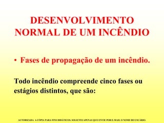 DESENVOLVIMENTO NORMAL DE UM INCÊNDIO 
•Fasesdepropagaçãodeumincêndio. 
Todoincêndiocompreendecincofasesou 
estágiosdistintos,quesão: 
AUTORIZADA A CÓPIA PARA FINS DIDÁTICOS. SOLICITO APENAS QUE ENVIE POR E-MAIL O NOME DO USUÁRIO.  