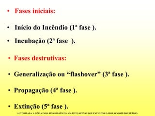 •Fasesdestrutivas: 
•Generalizaçãoou“flashover”(3ªfase). 
•Propagação(4ªfase). 
•Extinção(5ªfase). 
•Fases iniciais: 
•Início do Incêndio (1ª fase ). 
•Incubação (2ª fase ). 
AUTORIZADA A CÓPIA PARA FINS DIDÁTICOS. SOLICITO APENAS QUE ENVIE POR E-MAIL O NOME DO USUÁRIO.  