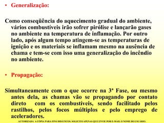 •Generalização: 
Como conseqüência do aquecimento gradual do ambiente, vários combustíveis irão sofrer pirólise e lançarão gases no ambiente na temperatura de inflamação. Por outro lado, após algum tempo atingem-se as temperaturas de ignição e os materiais se inflamam mesmo na ausência de chama e tem-se com isso uma generalização do incêndio no ambiente. 
•Propagação: 
Simultaneamentecomoqueocorrena3ªFase,oumesmoantesdela,aschamasvãosepropagandoporcontatodiretocomoscombustíveis,sendofacilitadopelosrastilhos,pelosfocosmúltiplosepeloempregodeaceleradores. 
AUTORIZADA A CÓPIA PARA FINS DIDÁTICOS. SOLICITO APENAS QUE ENVIE POR E-MAIL O NOME DO USUÁRIO.  