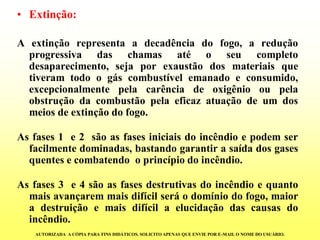 •Extinção: 
Aextinçãorepresentaadecadênciadofogo,areduçãoprogressivadaschamasatéoseucompletodesaparecimento,sejaporexaustãodosmateriaisquetiveramtodoogáscombustívelemanadoeconsumido, excepcionalmentepelacarênciadeoxigêniooupelaobstruçãodacombustãopelaeficazatuaçãodeumdosmeiosdeextinçãodofogo. 
Asfases1e2sãoasfasesiniciaisdoincêndioepodemserfacilmentedominadas,bastandogarantirasaídadosgasesquentesecombatendooprincípiodoincêndio. 
Asfases3e4sãoasfasesdestrutivasdoincêndioequantomaisavançaremmaisdifícilseráodomíniodofogo,maioradestruiçãoemaisdifícilaelucidaçãodascausasdoincêndio. 
AUTORIZADA A CÓPIA PARA FINS DIDÁTICOS. SOLICITO APENAS QUE ENVIE POR E-MAIL O NOME DO USUÁRIO.  