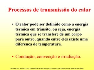 Processos de transmissão do calor 
•O calor pode ser definido como a energia térmica em trânsito, ou seja, energia térmica que se transfere de um corpo para outro, quando entre eles existe uma diferença de temperatura. 
•Condução, convecção e irradiação. 
AUTORIZADA A CÓPIA PARA FINS DIDÁTICOS. SOLICITO APENAS QUE ENVIE POR E-MAIL O NOME DO USUÁRIO.  