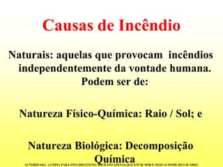 Causas de Incêndio 
Naturais: aquelas que provocam incêndios independentemente da vontade humana. Podem ser de: 
Natureza Físico-Química: Raio / Sol; e 
Natureza Biológica: Decomposição Química 
AUTORIZADA A CÓPIA PARA FINS DIDÁTICOS. SOLICITO APENAS QUE ENVIE POR E-MAIL O NOME DO USUÁRIO.  