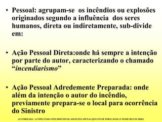 •Pessoal: agrupam-se os incêndios ou explosões originados segundo a influência dos seres humanos, direta ou indiretamente, sub-divide em: 
•Ação Pessoal Direta:onde há sempre a intenção por parte do autor, caracterizando o chamado “incendiarismo” 
•Ação Pessoal Adredemente Preparada: onde além da intenção o autor do incêndio, previamente prepara-se o local para ocorrência do Sinistro 
AUTORIZADA A CÓPIA PARA FINS DIDÁTICOS. SOLICITO APENAS QUE ENVIE POR E-MAIL O NOME DO USUÁRIO.  