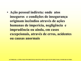 •Ação pessoal indireta:onde atos inseguros e condições de insegurança originam incêndios através de ações humanas de imperícia, negligência e imprudência ou ainda, em casos excepcionais, através de erros, acidentes ou causas anormais 
AUTORIZADA A CÓPIA PARA FINS DIDÁTICOS. SOLICITO APENAS QUE ENVIE POR E-MAIL O NOME DO USUÁRIO.  