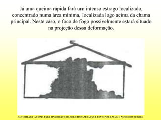 Já uma queima rápida fará um intenso estrago localizado, concentrado numa área mínima, localizada logo acima da chama principal. Neste caso, o foco de fogo possivelmente estará situado na projeção dessa deformação. 
AUTORIZADA A CÓPIA PARA FINS DIDÁTICOS. SOLICITO APENAS QUE ENVIE POR E-MAIL O NOME DO USUÁRIO.  