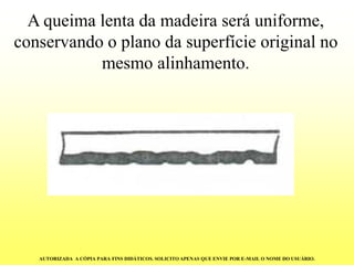 Aqueima lenta da madeira será uniforme, conservando o plano da superfície original no mesmo alinhamento. AUTORIZADA A CÓPIA PARA FINS DIDÁTICOS. SOLICITO APENAS QUE ENVIE POR E-MAIL O NOME DO USUÁRIO.  