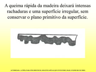 A queima rápida da madeira deixará intensas rachaduras e uma superfície irregular, sem conservar o plano primitivo da superfície. AUTORIZADA A CÓPIA PARA FINS DIDÁTICOS. SOLICITO APENAS QUE ENVIE POR E-MAIL O NOME DO USUÁRIO.  