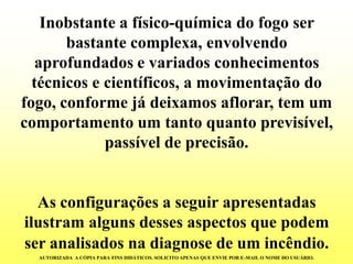 Inobstante a físico-química do fogo ser bastante complexa, envolvendo aprofundados e variados conhecimentos técnicos e científicos, a movimentação do fogo, conforme já deixamos aflorar, tem um comportamento um tanto quanto previsível, passível de precisão. 
As configurações a seguir apresentadas ilustram alguns desses aspectos que podem ser analisados na diagnose de um incêndio. 
AUTORIZADA A CÓPIA PARA FINS DIDÁTICOS. SOLICITO APENAS QUE ENVIE POR E-MAIL O NOME DO USUÁRIO.  