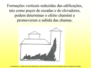 Formações verticais reduzidas das edificações, tais como poços de escadas e de elevadores, podem determinar o efeito chaminé e promoverem a subida das chamas. 
AUTORIZADA A CÓPIA PARA FINS DIDÁTICOS. SOLICITO APENAS QUE ENVIE POR E-MAIL O NOME DO USUÁRIO.  