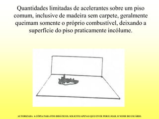 Quantidades limitadas de acelerantes sobre um piso comum, inclusive de madeira sem carpete, geralmente queimam somente o próprio combustível, deixando a superfície do piso praticamente incólume. AUTORIZADA A CÓPIA PARA FINS DIDÁTICOS. SOLICITO APENAS QUE ENVIE POR E-MAIL O NOME DO USUÁRIO.  