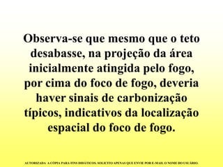 Observa-se que mesmo que o teto desabasse, na projeção da área inicialmente atingida pelo fogo, por cima do foco de fogo, deveria haver sinais de carbonização típicos, indicativos da localização espacial do foco de fogo. 
AUTORIZADA A CÓPIA PARA FINS DIDÁTICOS. SOLICITO APENAS QUE ENVIE POR E-MAIL O NOME DO USUÁRIO.  