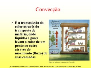 Convecção 
•É a transmissão do calor através do transporte de matéria, onde líquidos e gases levam o calor de um ponto ao outro através do movimento (fluxo) de suas camadas. Figura 2.2Incêndio se propagando por ConvecçãoAUTORIZADA A CÓPIA PARA FINS DIDÁTICOS. SOLICITO APENAS QUE ENVIE POR E-MAIL O NOME DO USUÁRIO.  