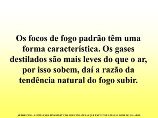 Os focos de fogo padrão têm uma forma característica. Os gases destilados são mais leves do que o ar, por isso sobem, daí a razão da tendência natural do fogo subir. 
AUTORIZADA A CÓPIA PARA FINS DIDÁTICOS. SOLICITO APENAS QUE ENVIE POR E-MAIL O NOME DO USUÁRIO.  