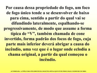 Por causa dessa propriedade do fogo, um foco de fogo único tende a se desenvolver de baixo para cima, sentido a partir do qual vai se difundindo lateralmente, espalhando-se progressivamente, de modo que assume a forma típica de “V”, também chamada de cone invertido, forma padrão dos focos de fogo, cuja parte mais inferior deverá abrigar a causa do incêndio, uma vez que é o lugar onde eclodiu a chama original, a partir da qual começou o incêndio. AUTORIZADA A CÓPIA PARA FINS DIDÁTICOS. SOLICITO APENAS QUE ENVIE POR E-MAIL O NOME DO USUÁRIO.  