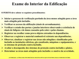 Exame do Interior da Edificação 
O PERITO deve adotar os seguintes procedimentos: 
Iniciar o processo de verificação partindo da área menos atingida para a área mais atingida pelo incêndio. 
Verificar os acessos da edificação (sinais de arrombamento). 
Verificar o estado das portas e janelas interiores observando a existência de sinais de fuligens e de danos causados pelo calor e pelas chamas. 
Registrar ou recolher como prova objetos estranhos às dependências. 
Observar e registrar o material combustível existente nas dependências. 
Observar, sinalizar e registrar nas áreas não atingidas e danificadas pelo incêndio as instalações elétricas, gás canalizado, máquinas e equipamentos, e os sistemas de proteção contra incêndio. 
Avaliar o desempenho dos sistemas de proteção contra incêndio e pânico. 
Determinar as áreas mais atingidas pelo incêndio e o motivo da severidade. 
AUTORIZADA A CÓPIA PARA FINS DIDÁTICOS. SOLICITO APENAS QUE ENVIE POR E-MAIL O NOME DO USUÁRIO.  