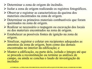 Determinar a zona de origem do incêndio. 
Isolar a zona de origem realizando os registros fotográficos. 
Observar e registrar as características da queima dos materiais encontrados na zona de origem. 
Determinar os primeiros materiais combustíveis que foram queimados na zona de origem. 
Realizar se necessário a raspagem ou escavação dos locais ou dos materiais encontrados na zona de origem. 
Estabelecer as possíveis fontes de ignição na zona de origem. 
Sinalizar, registrar e coletar em recipientes adequados as amostras da zona de origem, bem como das demais encontradas no interior da edificação; e 
Manter a edificação, ou parte dela, isolada e íntegra até que se proceda a reconstituição ou termine as análises de campo, ou ainda se conclua o laudo de investigação de incêndio 
AUTORIZADA A CÓPIA PARA FINS DIDÁTICOS. SOLICITO APENAS QUE ENVIE POR E-MAIL O NOME DO USUÁRIO.  