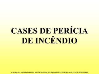 CASES DE PERÍCIA DE INCÊNDIO 
AUTORIZADA A CÓPIA PARA FINS DIDÁTICOS. SOLICITO APENAS QUE ENVIE POR E-MAIL O NOME DO USUÁRIO.  