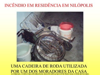 INCÊNDIO EM RESIDÊNCIA EM NILÓPOLISUMA CADEIRA DE RODA UTILIZADA POR UM DOS MORADORES DA CASA 
AUTORIZADA A CÓPIA PARA FINS DIDÁTICOS. SOLICITO APENAS QUE ENVIE POR E-MAIL O NOME DO USUÁRIO.  
