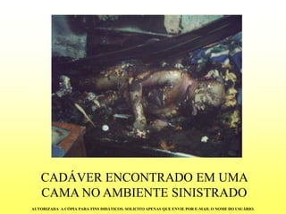 CADÁVER ENCONTRADO EM UMA CAMA NO AMBIENTE SINISTRADO 
AUTORIZADA A CÓPIA PARA FINS DIDÁTICOS. SOLICITO APENAS QUE ENVIE POR E-MAIL O NOME DO USUÁRIO.  