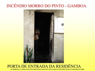 INCÊNDIO MORRO DO PINTO -GAMBOA 
PORTA DE ENTRADA DA RESIDÊNCIA 
AUTORIZADA A CÓPIA PARA FINS DIDÁTICOS. SOLICITO APENAS QUE ENVIE POR E-MAIL O NOME DO USUÁRIO.  