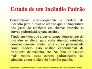 Estudo de um Incêndio PadrãoDenomina-seincêndio-padrãoomodelodeincêndioparaoqualseadmitequeatemperaturadosgasesdoambienteemchamasrespeiteascurvaspadronizadasparaensaios. Tendoemvistaqueacurvatemperatura-tempodoincêndiosealtera,paracadasituaçãoestudada, convencionou-seadotarumacurvapadronizadacomomodeloparaanáliseexperimentaldeestruturas,demadeira,etc.Nafaltadeestudosmaisexatos,essascurvaspadronizadassãoadotadascomomodelodeincêndio-padrão. AUTORIZADA A CÓPIA PARA FINS DIDÁTICOS. SOLICITO APENAS QUE ENVIE POR E-MAIL O NOME DO USUÁRIO.  