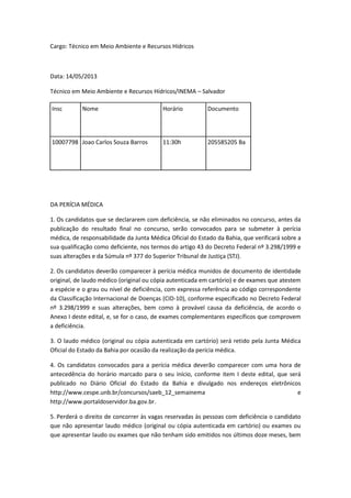 Cargo: Técnico em Meio Ambiente e Recursos Hídricos



Data: 14/05/2013

Técnico em Meio Ambiente e Recursos Hídricos/INEMA – Salvador

Insc        Nome                          Horário          Documento




10007798 Joao Carlos Souza Barros         11:30h           205585205 Ba




DA PERÍCIA MÉDICA

1. Os candidatos que se declararem com deficiência, se não eliminados no concurso, antes da
publicação do resultado final no concurso, serão convocados para se submeter à perícia
médica, de responsabilidade da Junta Médica Oficial do Estado da Bahia, que verificará sobre a
sua qualificação como deficiente, nos termos do artigo 43 do Decreto Federal nº 3.298/1999 e
suas alterações e da Súmula nº 377 do Superior Tribunal de Justiça (STJ).

2. Os candidatos deverão comparecer à perícia médica munidos de documento de identidade
original, de laudo médico (original ou cópia autenticada em cartório) e de exames que atestem
a espécie e o grau ou nível de deficiência, com expressa referência ao código correspondente
da Classificação Internacional de Doenças (CID-10), conforme especificado no Decreto Federal
nº 3.298/1999 e suas alterações, bem como à provável causa da deficiência, de acordo o
Anexo I deste edital, e, se for o caso, de exames complementares específicos que comprovem
a deficiência.

3. O laudo médico (original ou cópia autenticada em cartório) será retido pela Junta Médica
Oficial do Estado da Bahia por ocasião da realização da perícia médica.

4. Os candidatos convocados para a perícia médica deverão comparecer com uma hora de
antecedência do horário marcado para o seu início, conforme item I deste edital, que será
publicado no Diário Oficial do Estado da Bahia e divulgado nos endereços eletrônicos
http://www.cespe.unb.br/concursos/saeb_12_semainema                                     e
http://www.portaldoservidor.ba.gov.br.

5. Perderá o direito de concorrer às vagas reservadas às pessoas com deficiência o candidato
que não apresentar laudo médico (original ou cópia autenticada em cartório) ou exames ou
que apresentar laudo ou exames que não tenham sido emitidos nos últimos doze meses, bem
 